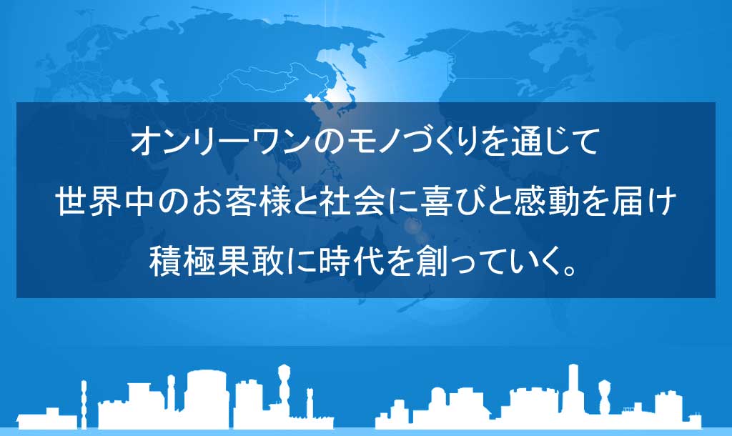 オンリーワンのモノづくりを通じて世界中のお客様と社会に喜びと感動を届け積極果敢に時代を創っていく。